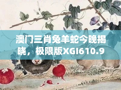 澳门三肖兔羊蛇今晚揭晓,极限版XGI610.91解读新篇