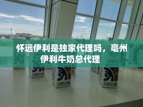 怀远伊利是独家代理吗,亳州伊利牛奶总代理