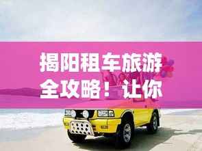揭阳租车旅游全攻略!让你轻松出行畅游揭阳!