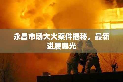 永昌市场大火案件揭秘,最新进展曝光